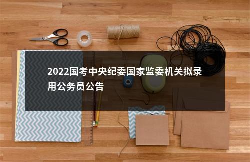 2022国考中央纪委国家监委机关拟录用公务员公告                进入阅读模式 图片