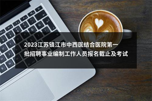 2023江苏镇江市中西医结合医院第一批招聘事业编制工作人员报名截止及考试公告                进入阅读模式 图片